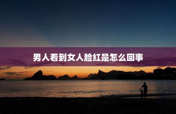 男人看到女人脸红是怎么回事