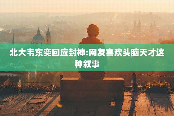 北大韦东奕回应封神:网友喜欢头脑天才这种叙事