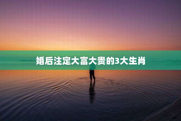 婚后注定大富大贵的3大生肖