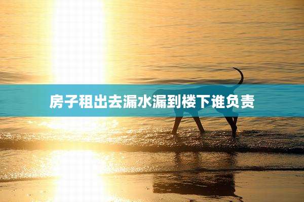 房子租出去漏水漏到楼下谁负责