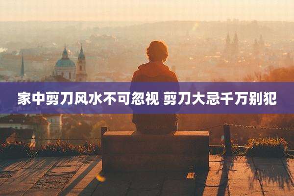 家中剪刀风水不可忽视 剪刀大忌千万别犯