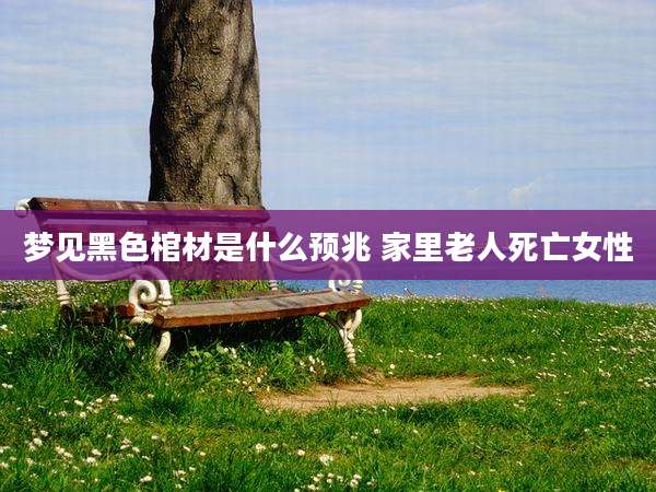 梦见黑色棺材是什么预兆 家里老人死亡女性