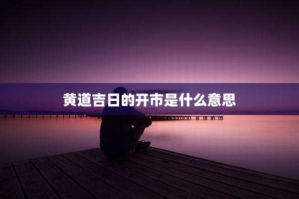 黄道吉日的开市是什么意思