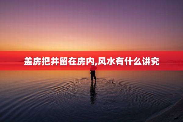 盖房把井留在房内,风水有什么讲究