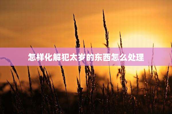 怎样化解犯太岁的东西怎么处理
