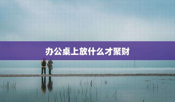 办公桌上放什么才聚财