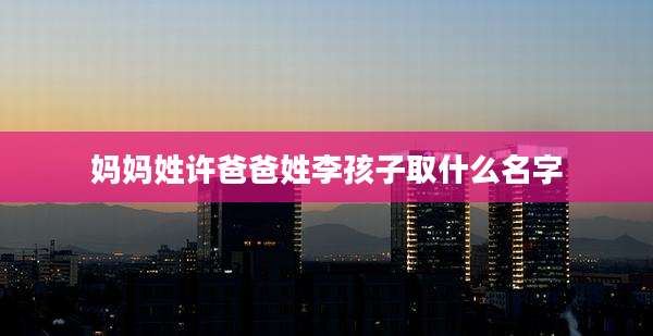 妈妈姓许爸爸姓李孩子取什么名字