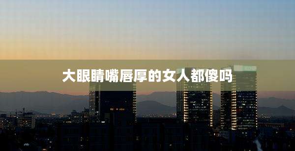 大眼睛嘴唇厚的女人都傻吗