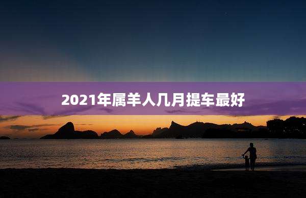 2021年属羊人几月提车最好