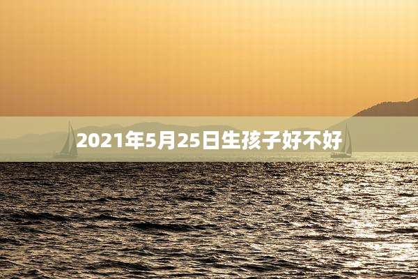 2021年5月25日生孩子好不好