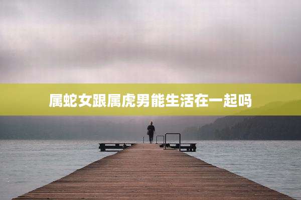 属蛇女跟属虎男能生活在一起吗