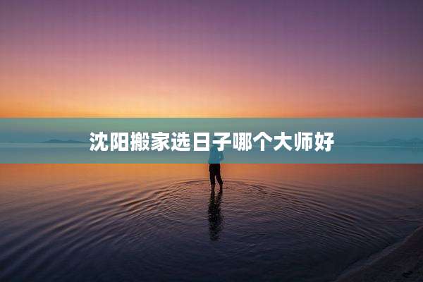 沈阳搬家选日子哪个大师好