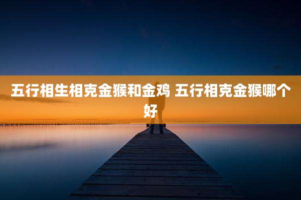五行相生相克金猴和金鸡 五行相克金猴哪个好