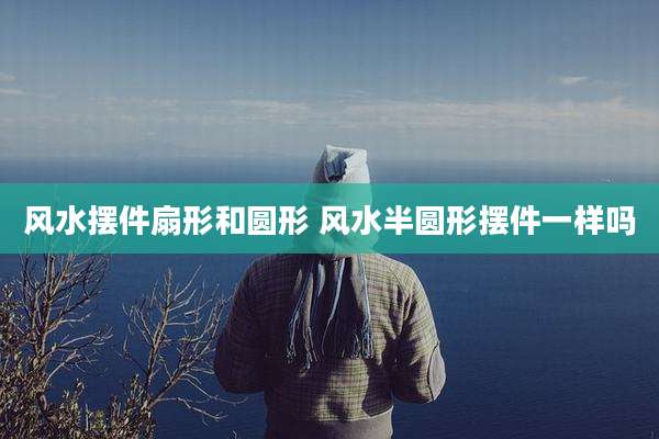 风水摆件扇形和圆形 风水半圆形摆件一样吗
