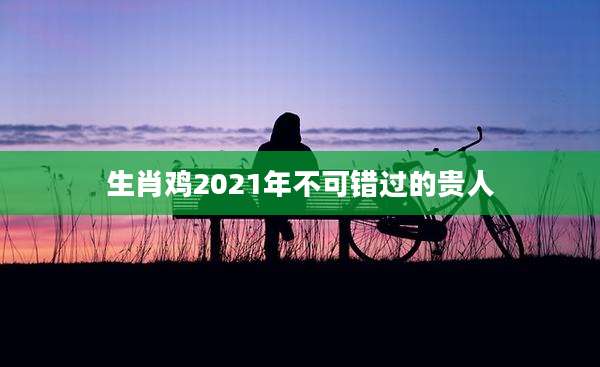 生肖鸡2021年不可错过的贵人