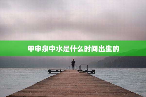 甲申泉中水是什么时间出生的