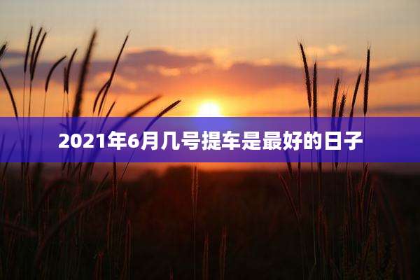2021年6月几号提车是最好的日子