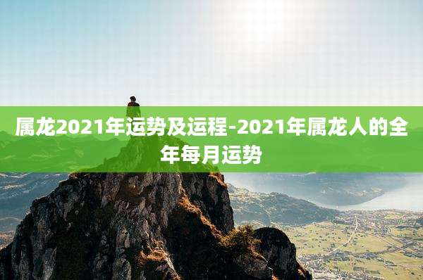 属龙2021年运势及运程-2021年属龙人的全年每月运势
