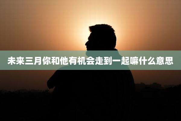 未来三月你和他有机会走到一起嘛什么意思