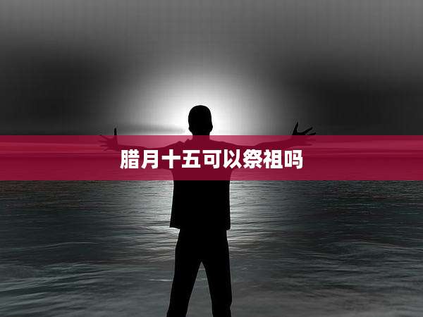 腊月十五可以祭祖吗