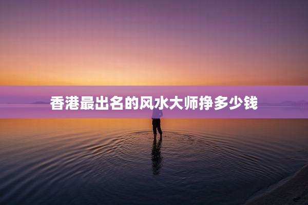 香港最出名的风水大师挣多少钱