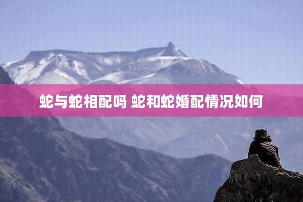 蛇与蛇相配吗 蛇和蛇婚配情况如何