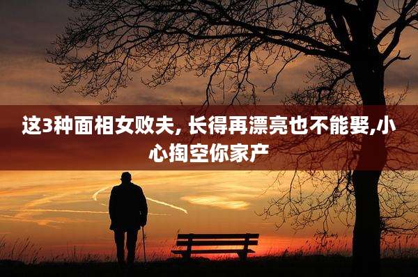 这3种面相女败夫, 长得再漂亮也不能娶,小心掏空你家产