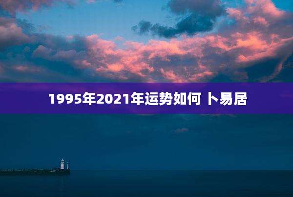 1995年2021年运势如何 卜易居