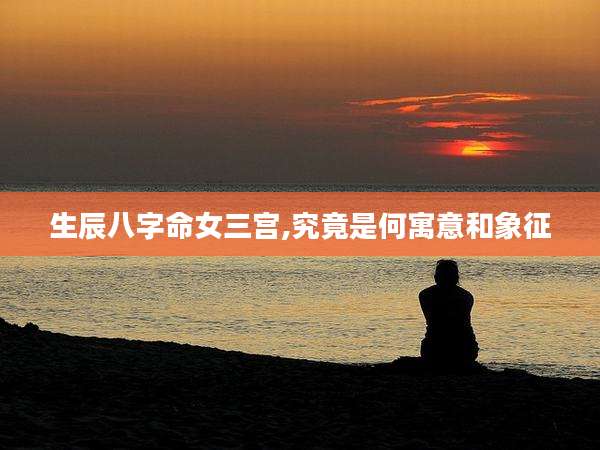 生辰八字命女三宫,究竟是何寓意和象征