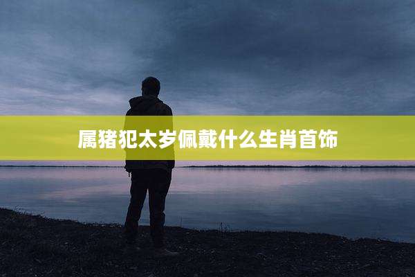 属猪犯太岁佩戴什么生肖首饰