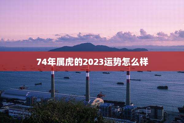 74年属虎的2023运势怎么样