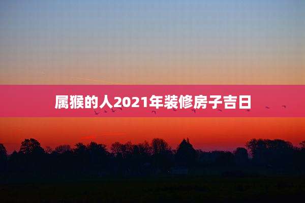 属猴的人2021年装修房子吉日