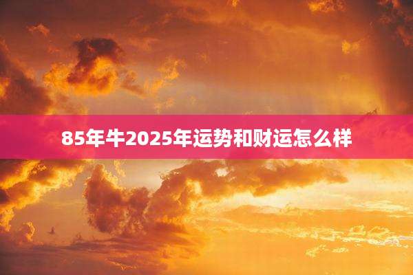 85年牛2025年运势和财运怎么样