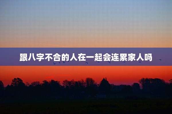跟八字不合的人在一起会连累家人吗