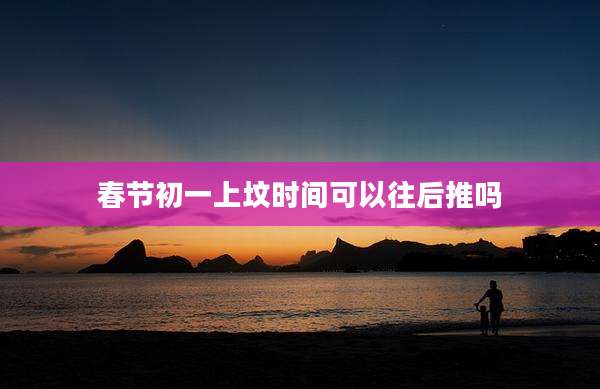 春节初一上坟时间可以往后推吗