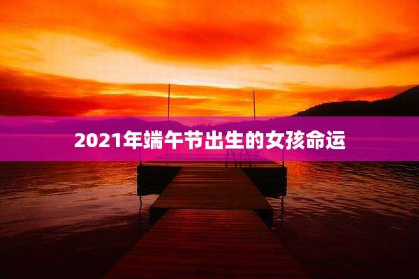2021年端午节出生的女孩命运
