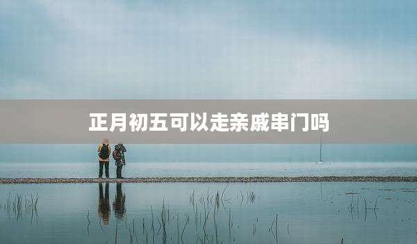 正月初五可以走亲戚串门吗