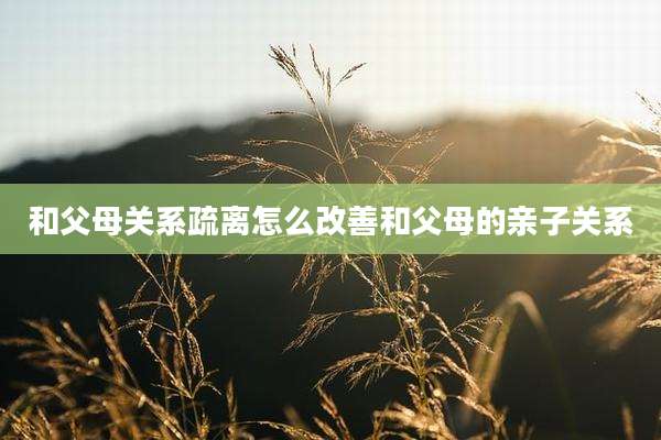 和父母关系疏离怎么改善和父母的亲子关系