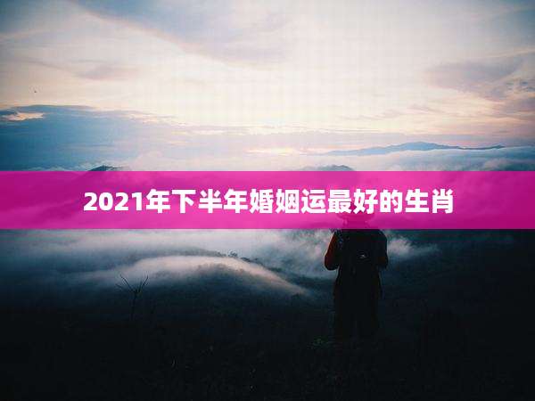 2021年下半年婚姻运最好的生肖