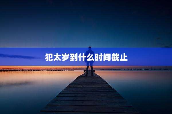 犯太岁到什么时间截止