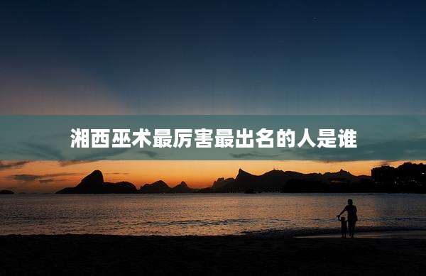 湘西巫术最厉害最出名的人是谁