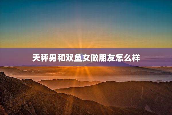 天秤男和双鱼女做朋友怎么样