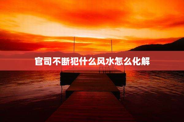 官司不断犯什么风水怎么化解