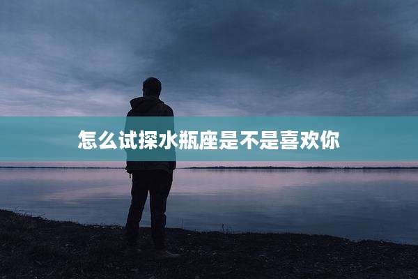 怎么试探水瓶座是不是喜欢你
