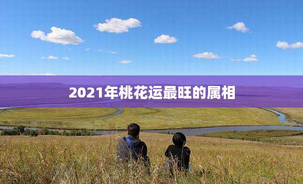 2021年桃花运最旺的属相
