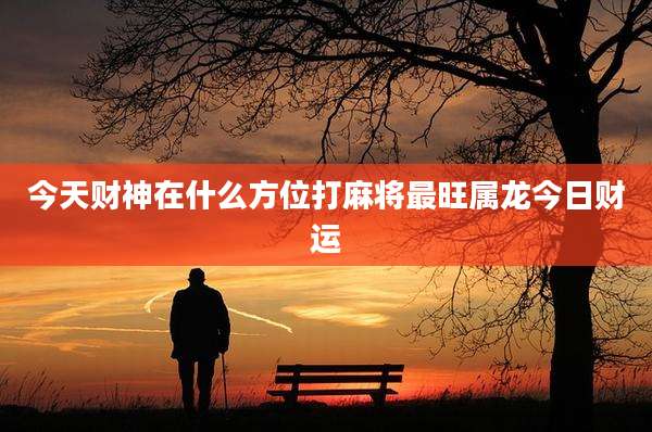 今天财神在什么方位打麻将最旺属龙今日财运