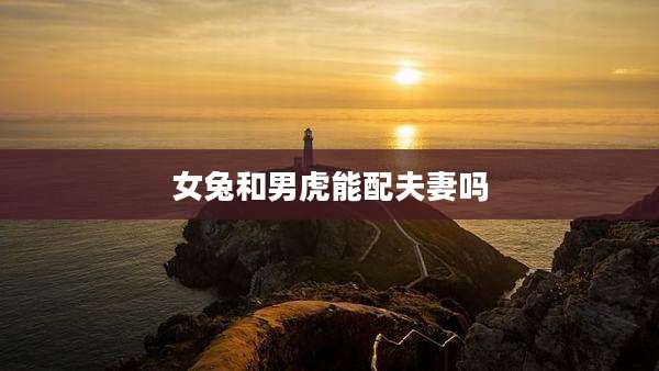 女兔和男虎能配夫妻吗