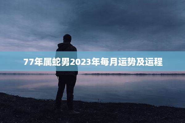 77年属蛇男2023年每月运势及运程