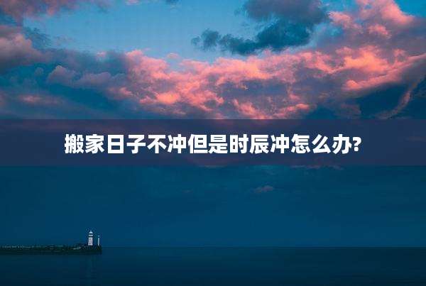搬家日子不冲但是时辰冲怎么办?
