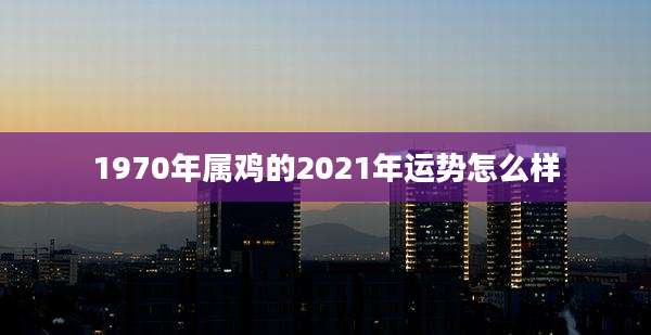 1970年属鸡的2021年运势怎么样